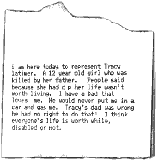 A scrap of paper output from Kyle's touch-talker says, "I am here today to represent Tracy Latimer, a 12-year-old girl who was killed by her father. People said because she had CP her life wasn't worth living. I have a Dad that loves me. He would never put me in a car and gas me. Tracy's dad was wrong. He had no right to do that! I think everyone's life is worthwhile, disabled or not.
