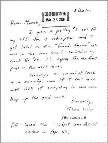 It's a letter that says, Dear Mouth: I gave a paltry $5 out of my SSI for a subscription and I got listed in the Friends Forever column! Enclosed is my check for $20. I'm hoping for the front page in the next issue. Serious, the survival of Mouth is a necessity, even if I don't agree with 100% of everything in each issue. Sincerely, Steve Weiss of Portland Oregon, and PS. Loved the Gidget Goes Ballistic cartoon!